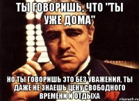 ты говоришь, что "ты уже дома" но ты говоришь это без уважения, ты даже не знаешь цену свободного времени и отдыха