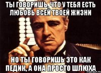 ты говоришь, что у тебя есть любовь всей твоей жизни но ты говоришь это как педик, а она просто шлюха