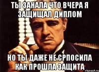 ты занала что вчера я защищал диплом но ты даже не српосила как прошла защита