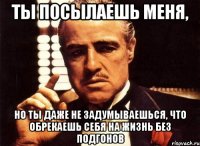 ты посылаешь меня, но ты даже не задумываешься, что обрекаешь себя на жизнь без подгонов