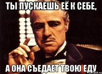 ты пускаешь её к себе, а она съедает твою еду