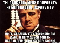 ты просишь меня поправить нуболокацию, охрану в гу но ты делаешь это агрессивно, ты даже не пытаешься понять наслаждения других твоей болью