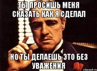 ты просишь меня сказать как я сделал но ты делаешь это без уважения