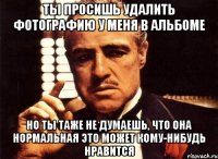 ты просишь удалить фотографию у меня в альбоме но ты таже не думаешь, что она нормальная это может кому-нибудь нравится