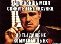 ты просишь меня скинуть тебе рисунки, но ты даже не комментишь их