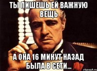 ты пишешь ей важную вещь а она 16 минут назад была в сети...