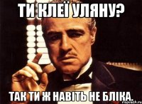 ти клеї уляну? так ти ж навіть не бліка.