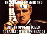 ти зробив 14 мемів про мене але ти зробив їх без поваги.тому готуй єбало)