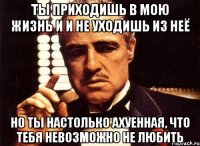 ты приходишь в мою жизнь и и не уходишь из неё но ты настолько ахуенная, что тебя невозможно не любить