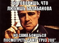 ты говоришь, что любишь балабанова но сама боишься посмотреть даже "груз 200"