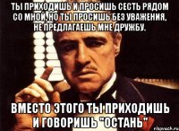 ты приходишь и просишь сесть рядом со мной, но ты просишь без уважения, не предлагаешь мне дружбу. вместо этого ты приходишь и говоришь "остань"