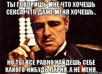 ты говоришь мне что хочешь секса, что даже меня хочешь.. но ты все равно найдешь себе какого-нибудь парня, а не меня.