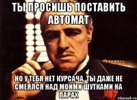 ты просишь поставить автомат но у тебя нет курсача, ты даже не смеялся над моими шутками на парах