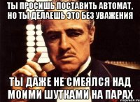 ты просишь поставить автомат, но ты делаешь это без уважения ты даже не смеялся над моими шутками на парах