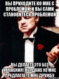 вы приходите ко мне с проблемой, и вы сами становитесь проблемой вы делаете это без уважения! вы даже не мне предлагаете мне дружбу