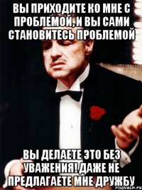 вы приходите ко мне с проблемой, и вы сами становитесь проблемой вы делаете это без уважения! даже не предлагаете мне дружбу