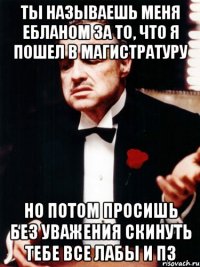 ты называешь меня ебланом за то, что я пошел в магистратуру но потом просишь без уважения скинуть тебе все лабы и пз