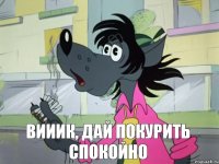 вииик, дай покурить спокойно