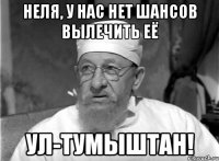 неля, у нас нет шансов вылечить её ул-тумыштан!