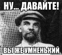 ну... давайте! вы же умненький