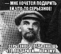 — мне хочется подарить ей что-то серьезное! — серьезное? тогда знаешь что, подари ей…… клизму!