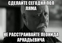 сделайте сегодня пол ляма не расстраивайте леонида аркадьевича