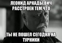 леонид аркадьевич расстроен тем,что ты не пошел сегодня на турники