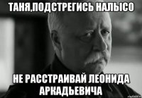 таня,подстрегись налысо не расстраивай леонида аркадьевича