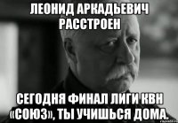 леонид аркадьевич расстроен сегодня финал лиги квн «союз», ты учишься дома.