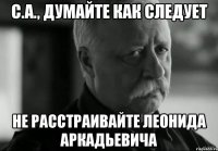 с.а., думайте как следует не расстраивайте леонида аркадьевича