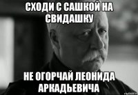 сходи с сашкой на свидашку не огорчай леонида аркадьевича