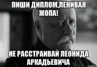 пиши диплом,ленивая жопа! не расстраивай леонида аркадьевича