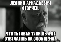 леонид аркадьевич огорчен, что ты иван тупишь и не отвечаешь на сообщения