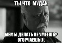 ты что, мудак мемы делать не умеешь? огорчаешь(((