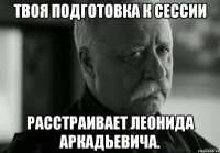 твоя подготовка к сессии расстраивает леонида аркадьевича.