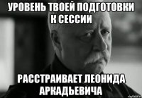 уровень твоей подготовки к сессии расстраивает леонида аркадьевича