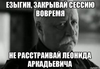 езыгин, закрывай сессию вовремя не расстраивай леонида аркадьевича