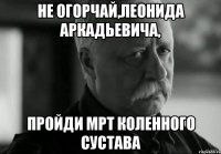 не огорчай,леонида аркадьевича, пройди мрт коленного сустава