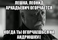 лешка, леонид аркадьевич огорчается когда ты огорчаешься на андрюшку((