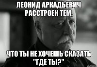 леонид аркадьевич расстроен тем, что ты не хочешь сказать "где ты?"