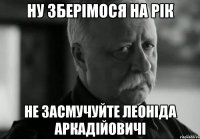 ну зберімося на рік не засмучуйте леоніда аркадійовичі