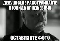 девушки,не расстраивайте леонида аркдьевича оставляйте фото