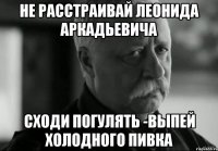 не расстраивай леонида аркадьевича сходи погулять -выпей холодного пивка