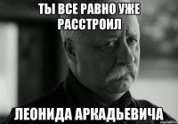 ты все равно уже расстроил леонида аркадьевича