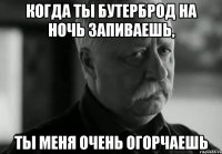 когда ты бутерброд на ночь запиваешь, ты меня очень огорчаешь