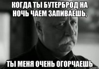 когда ты бутерброд на ночь чаем запиваешь, ты меня очень огорчаешь