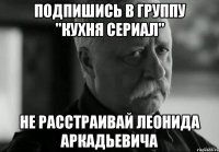 подпишись в группу "кухня сериал" не расстраивай леонида аркадьевича