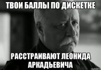 твои баллы по дискетке расстраивают леонида аркадьевича