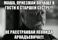 маша, приезжай почаще в гости к старшей сестре!!! не расстраивай леонида аркадьевича!!!