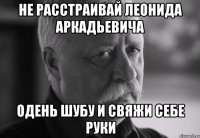 не расстраивай леонида аркадьевича одень шубу и свяжи себе руки